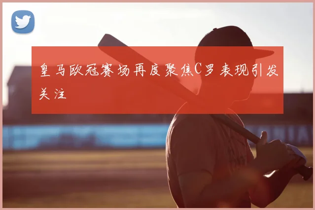 皇马欧冠赛场再度聚焦C罗表现引发关注