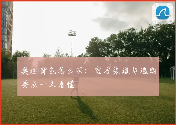 奥运背包怎么买:官方渠道与选购要点一文看懂