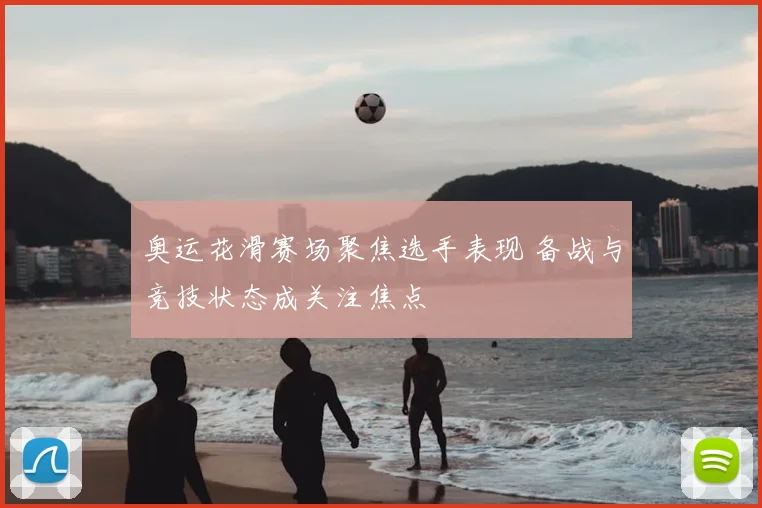 奥运花滑赛场聚焦选手表现 备战与竞技状态成关注焦点