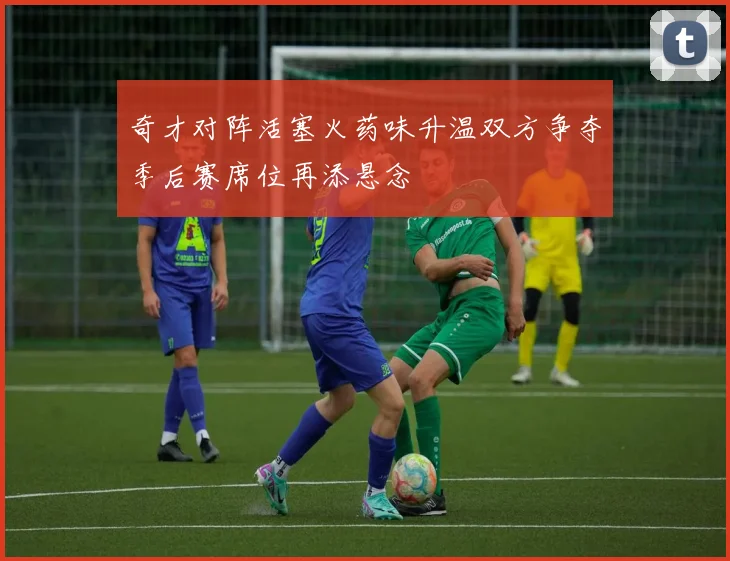 奇才对阵活塞火药味升温双方争夺季后赛席位再添悬念