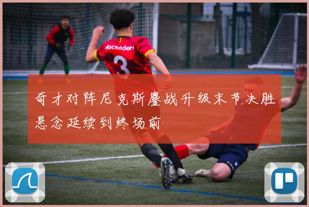 奇才对阵尼克斯鏖战升级末节决胜悬念延续到终场前