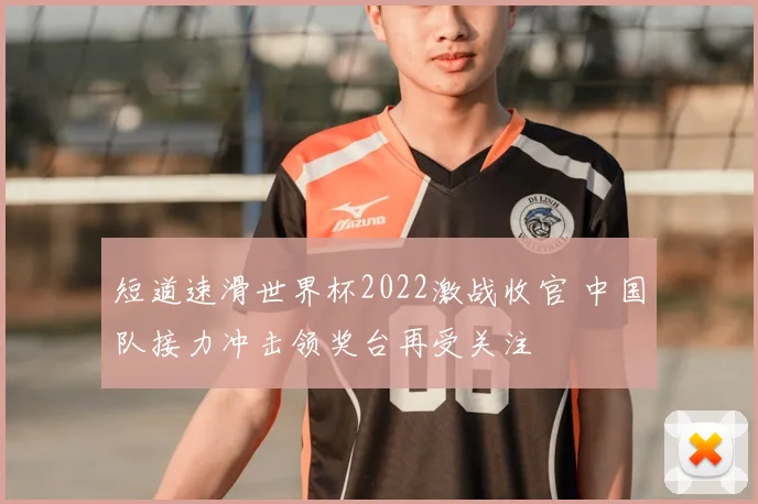 短道速滑世界杯2022激战收官 中国队接力冲击领奖台再受关注