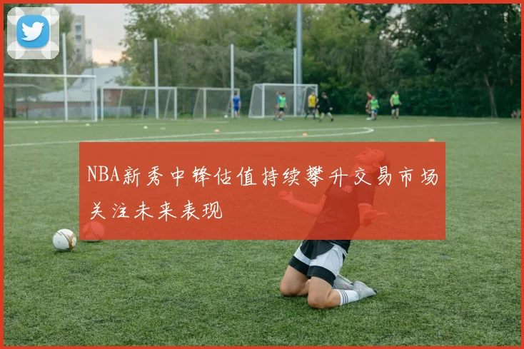 NBA新秀中锋估值持续攀升交易市场关注未来表现