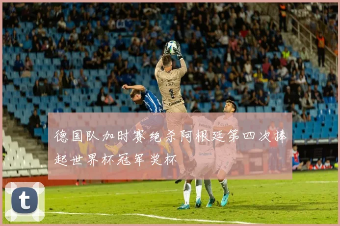 德国队加时赛绝杀阿根廷第四次捧起世界杯冠军奖杯