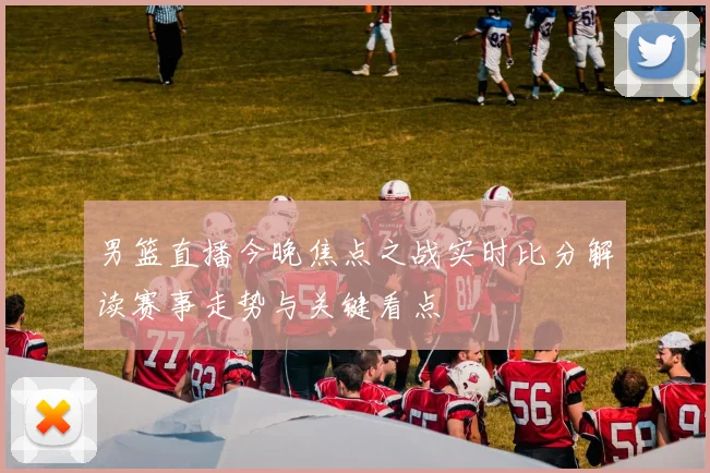 男篮直播今晚焦点之战实时比分解读赛事走势与关键看点