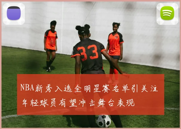 NBA新秀入选全明星赛名单引关注 年轻球员有望冲击舞台表现