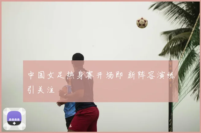 中国女足热身赛开场即 新阵容演练引关注