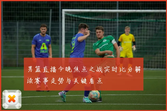 男篮直播今晚焦点之战实时比分解读赛事走势与关键看点