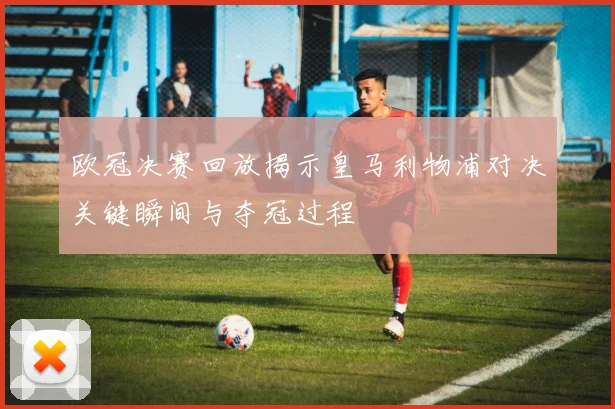 欧冠决赛回放揭示皇马利物浦对决关键瞬间与夺冠过程