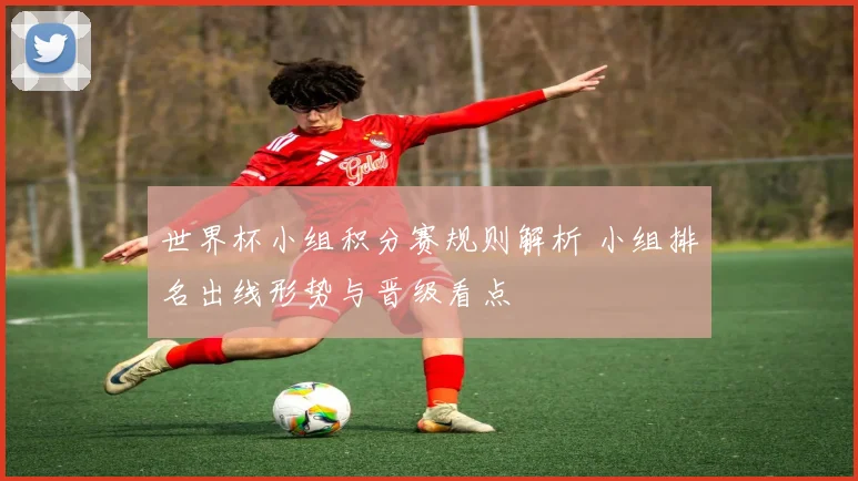 世界杯小组积分赛规则解析 小组排名出线形势与晋级看点