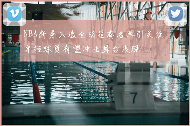 NBA新秀入选全明星赛名单引关注 年轻球员有望冲击舞台表现