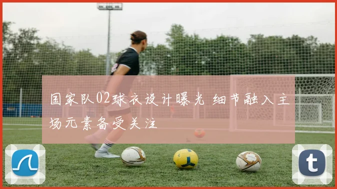国家队02球衣设计曝光 细节融入主场元素备受关注