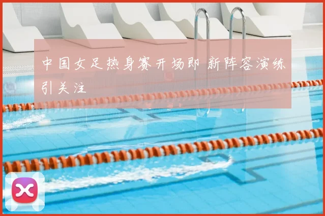 中国女足热身赛开场即 新阵容演练引关注