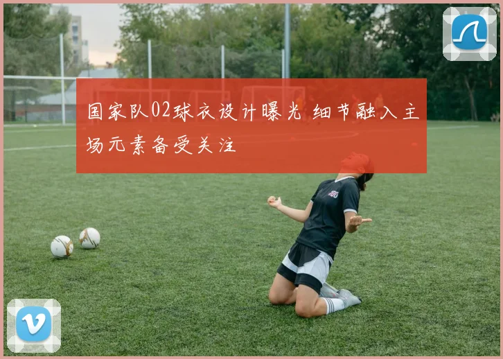 国家队02球衣设计曝光 细节融入主场元素备受关注