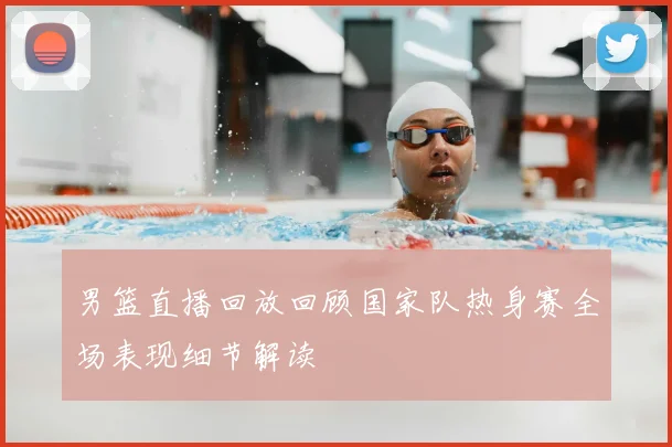 男篮直播回放回顾国家队热身赛全场表现细节解读