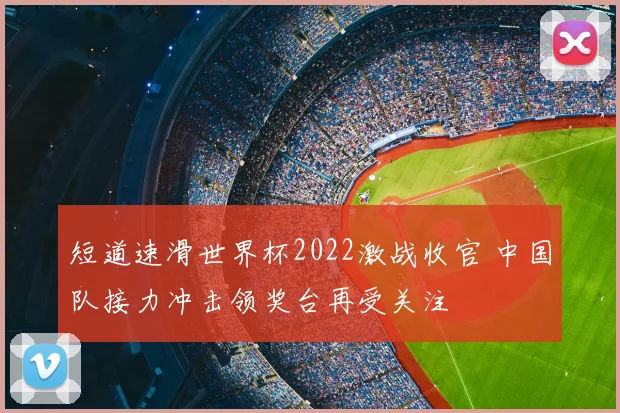 短道速滑世界杯2022激战收官 中国队接力冲击领奖台再受关注