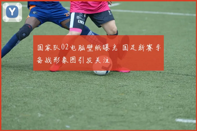 国家队02电脑壁纸曝光 国足新赛季备战形象图引发关注