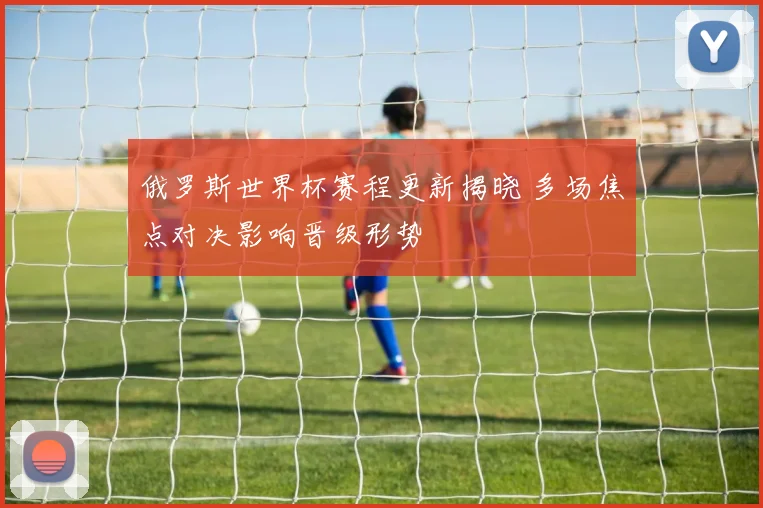 俄罗斯世界杯赛程更新揭晓 多场焦点对决影响晋级形势