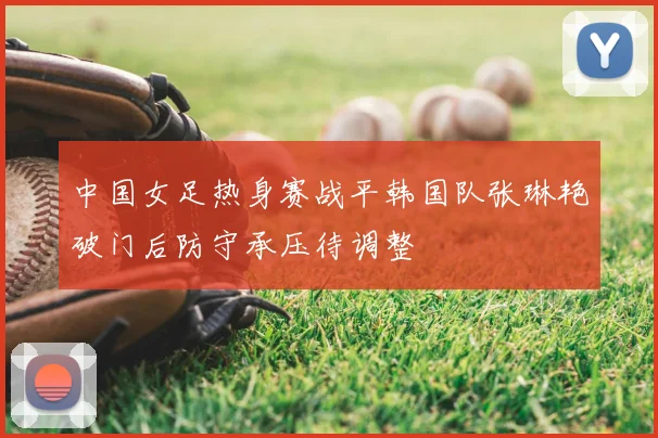 中国女足热身赛战平韩国队张琳艳破门后防守承压待调整
