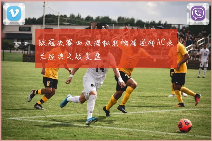 欧冠决赛回放揭秘利物浦逆转AC米兰经典之战复盘