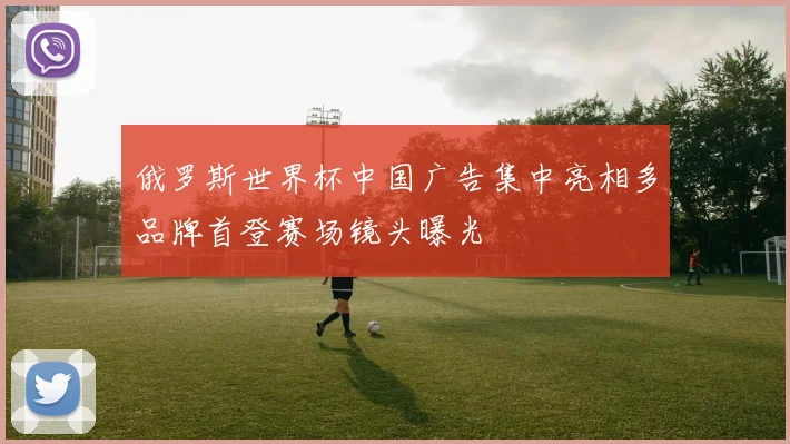 俄罗斯世界杯中国广告集中亮相多品牌首登赛场镜头曝光