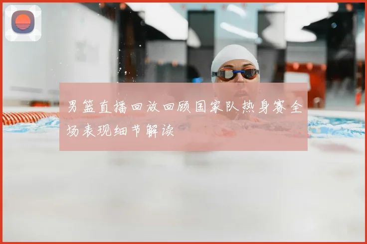 男篮直播回放回顾国家队热身赛全场表现细节解读