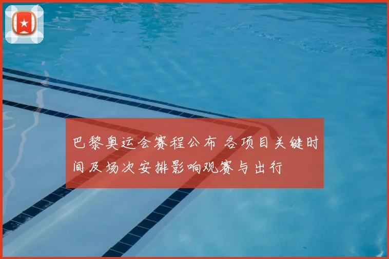 巴黎奥运会赛程公布 各项目关键时间及场次安排影响观赛与出行