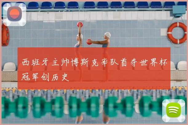 西班牙主帅博斯克率队首夺世界杯冠军创历史