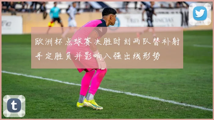 欧洲杯点球赛决胜时刻两队替补射手定胜负并影响八强出线形势