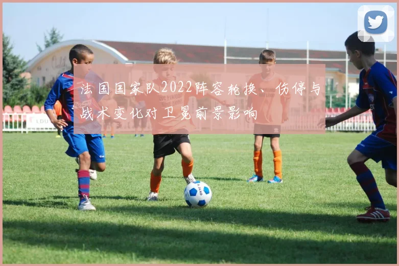 法国国家队2022阵容轮换、伤停与战术变化对卫冕前景影响