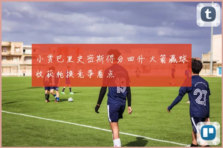 小贾巴里史密斯得分回升 火箭赢球收获轮换竞争看点