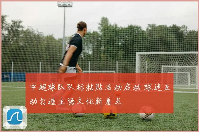 中超球队队标粘贴活动启动 球迷互动打造主场文化新看点