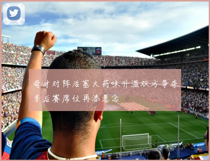 奇才对阵活塞火药味升温双方争夺季后赛席位再添悬念