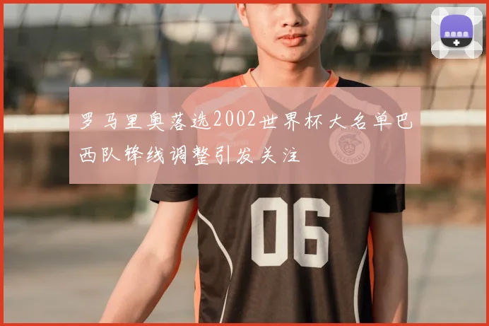 罗马里奥落选2002世界杯大名单巴西队锋线调整引发关注
