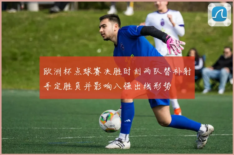 欧洲杯点球赛决胜时刻两队替补射手定胜负并影响八强出线形势